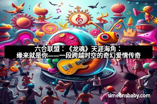 六合联盟:《龙魂》天涯海角:缘来就是你——一段跨越时空的奇幻爱情传奇